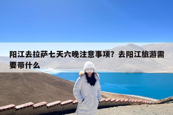 阳江去拉萨七天六晚注意事项?去阳江旅游需要带什么
