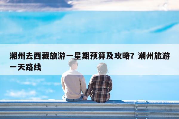 潮州去西藏旅游一星期预算及攻略?潮州旅游一天路线