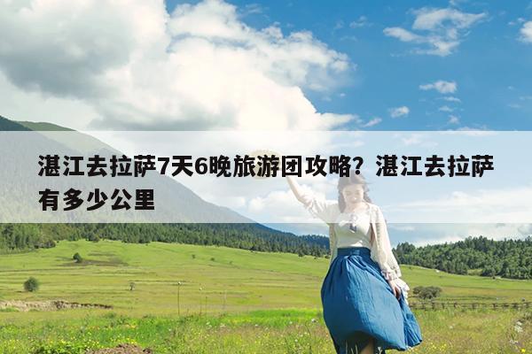 湛江去拉萨7天6晚旅游团攻略?湛江去拉萨有多少公里