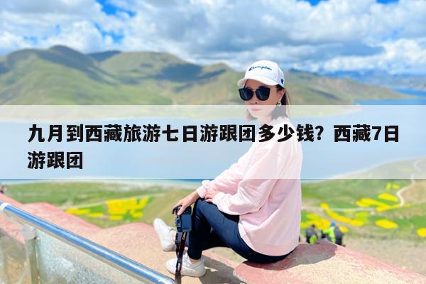 九月到西藏旅游七日游跟团多少钱?西藏7日游跟团