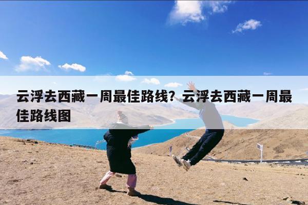 云浮去西藏一周最佳路线?云浮去西藏一周最佳路线图
