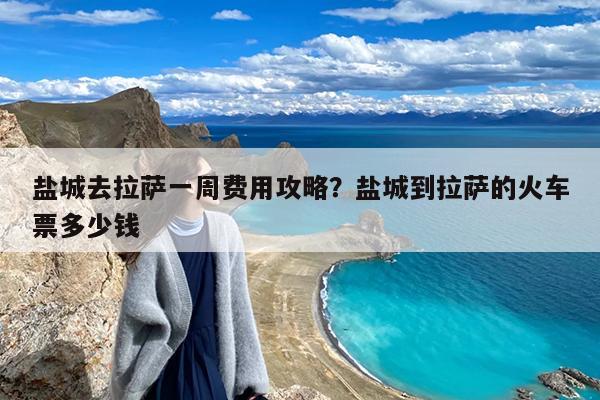 盐城去拉萨一周费用攻略?盐城到拉萨的火车票多少钱