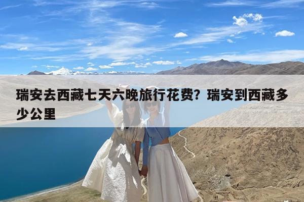 瑞安去西藏七天六晚旅行花费?瑞安到西藏多少公里