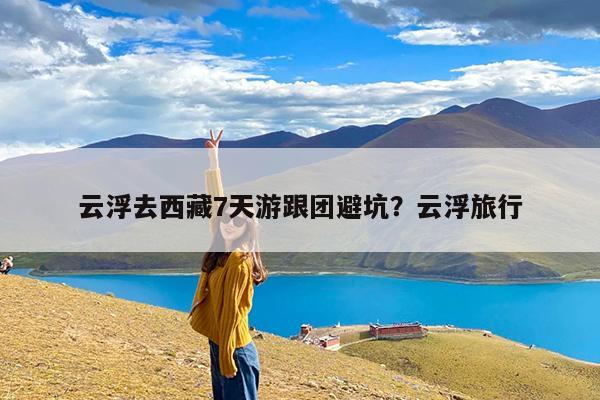 云浮去西藏7天游跟团避坑?云浮旅行