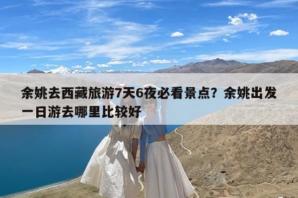 余姚去西藏旅游7天6夜必看景点?余姚出发一日游去哪里比较好