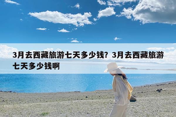 3月去西藏旅游七天多少钱?3月去西藏旅游七天多少钱啊