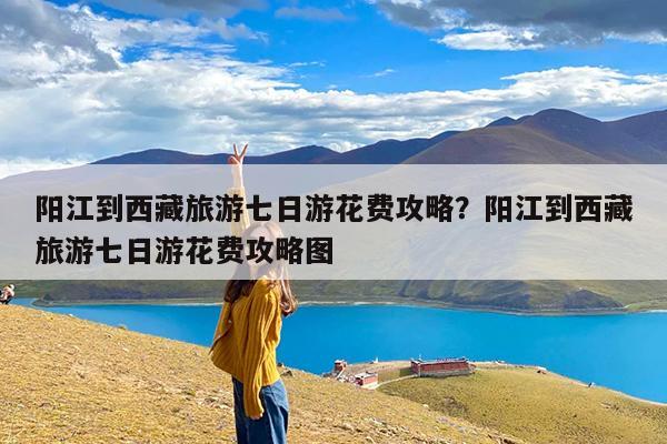 阳江到西藏旅游七日游花费攻略?阳江到西藏旅游七日游花费攻略图