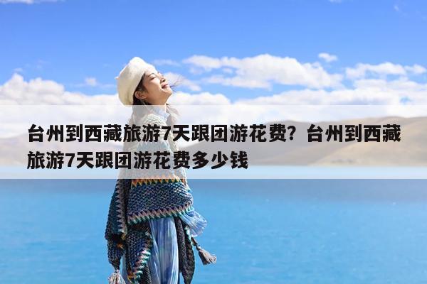 台州到西藏旅游7天跟团游花费?台州到西藏旅游7天跟团游花费多少钱