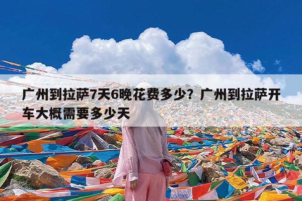 广州到拉萨7天6晚花费多少?广州到拉萨开车大概需要多少天