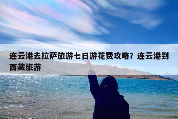 连云港去拉萨旅游七日游花费攻略?连云港到西藏旅游