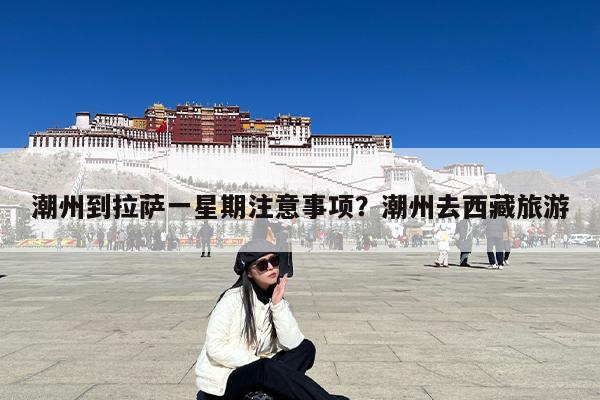 潮州到拉萨一星期注意事项?潮州去西藏旅游