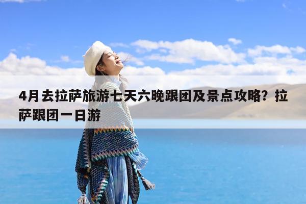 4月去拉萨旅游七天六晚跟团及景点攻略?拉萨跟团一日游