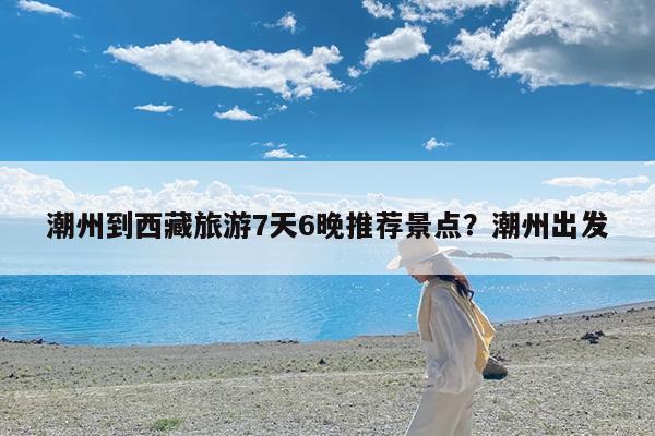 潮州到西藏旅游7天6晚推荐景点?潮州出发