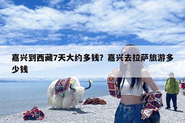 嘉兴到西藏7天大约多钱?嘉兴去拉萨旅游多少钱