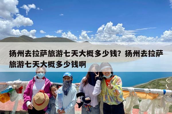 扬州去拉萨旅游七天大概多少钱?扬州去拉萨旅游七天大概多少钱啊