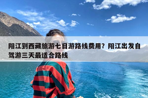 阳江到西藏旅游七日游路线费用?阳江出发自驾游三天最适合路线