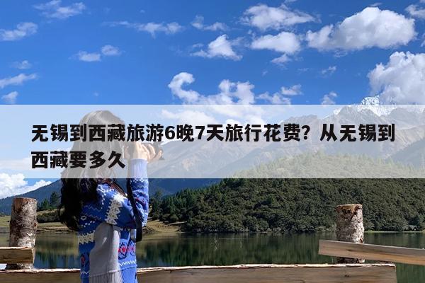 无锡到西藏旅游6晚7天旅行花费?从无锡到西藏要多久