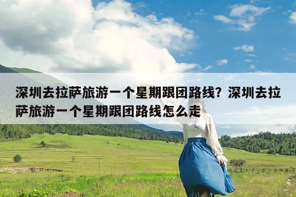 深圳去拉萨旅游一个星期跟团路线?深圳去拉萨旅游一个星期跟团路线怎么走