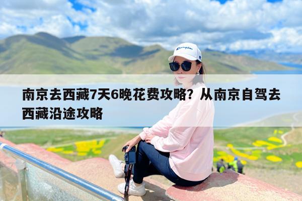 南京去西藏7天6晚花费攻略?从南京自驾去西藏沿途攻略