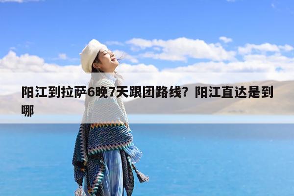 阳江到拉萨6晚7天跟团路线?阳江直达是到哪