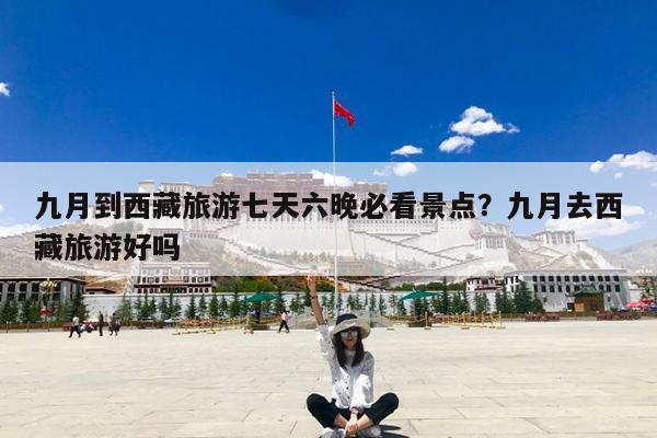 九月到西藏旅游七天六晚必看景点?九月去西藏旅游好吗