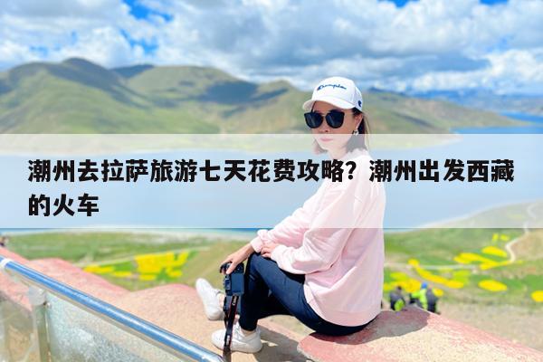 潮州去拉萨旅游七天花费攻略?潮州出发西藏的火车