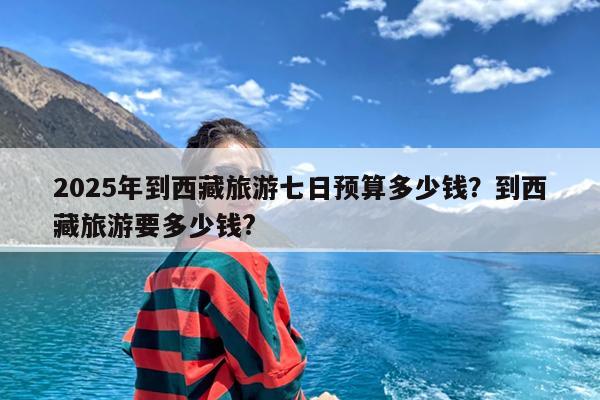 2025年到西藏旅游七日预算多少钱?到西藏旅游要多少钱?