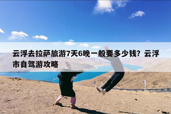 云浮去拉萨旅游7天6晚一般要多少钱?云浮市自驾游攻略