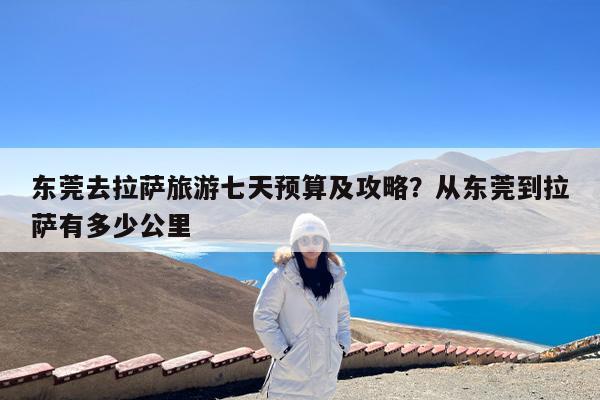 东莞去拉萨旅游七天预算及攻略?从东莞到拉萨有多少公里