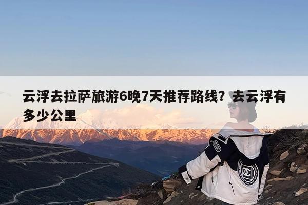 云浮去拉萨旅游6晚7天推荐路线?去云浮有多少公里