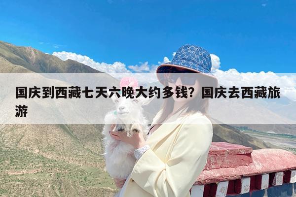 国庆到西藏七天六晚大约多钱?国庆去西藏旅游