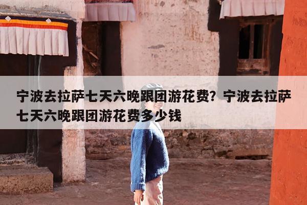 宁波去拉萨七天六晚跟团游花费?宁波去拉萨七天六晚跟团游花费多少钱