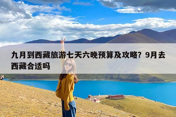 九月到西藏旅游七天六晚预算及攻略?9月去西藏合适吗