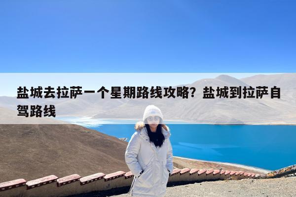 盐城去拉萨一个星期路线攻略?盐城到拉萨自驾路线