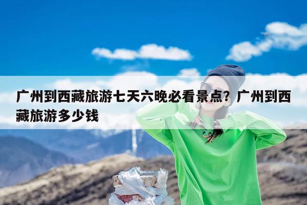 广州到西藏旅游七天六晚必看景点?广州到西藏旅游多少钱