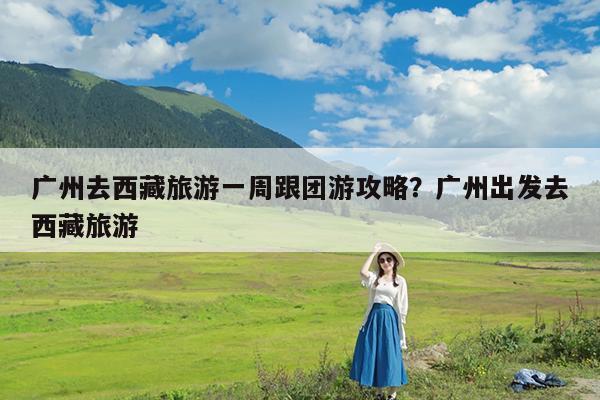 广州去西藏旅游一周跟团游攻略?广州出发去西藏旅游