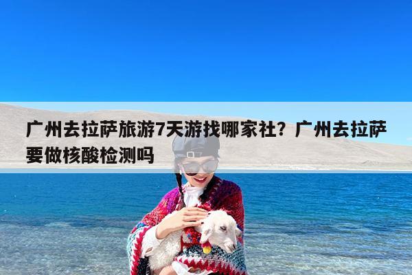 广州去拉萨旅游7天游找哪家社?广州去拉萨要做核酸检测吗
