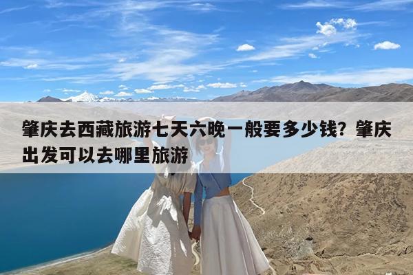 肇庆去西藏旅游七天六晚一般要多少钱?肇庆出发可以去哪里旅游