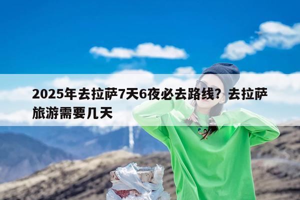 2025年去拉萨7天6夜必去路线?去拉萨旅游需要几天