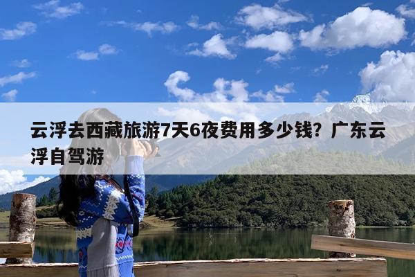 云浮去西藏旅游7天6夜费用多少钱?广东云浮自驾游