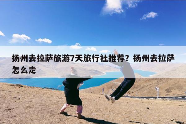 扬州去拉萨旅游7天旅行社推荐?扬州去拉萨怎么走