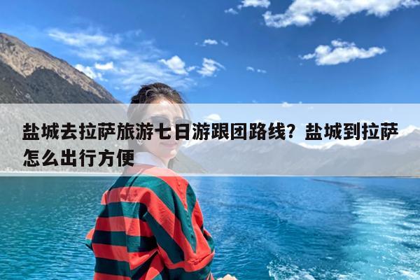 盐城去拉萨旅游七日游跟团路线?盐城到拉萨怎么出行方便