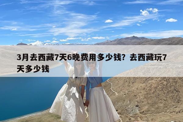 3月去西藏7天6晚费用多少钱?去西藏玩7天多少钱