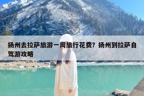 扬州去拉萨旅游一周旅行花费?扬州到拉萨自驾游攻略