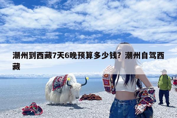 潮州到西藏7天6晚预算多少钱?潮州自驾西藏