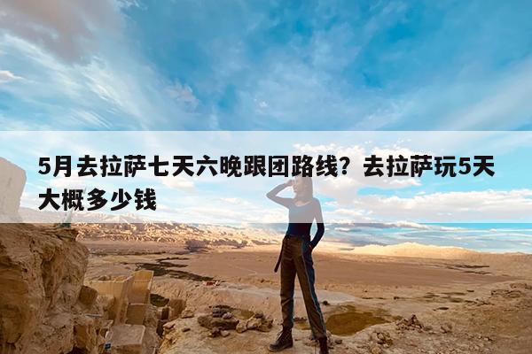 5月去拉萨七天六晚跟团路线?去拉萨玩5天大概多少钱