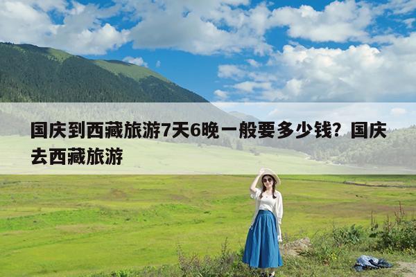 国庆到西藏旅游7天6晚一般要多少钱?国庆去西藏旅游