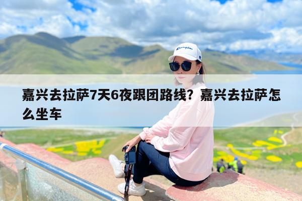 嘉兴去拉萨7天6夜跟团路线?嘉兴去拉萨怎么坐车