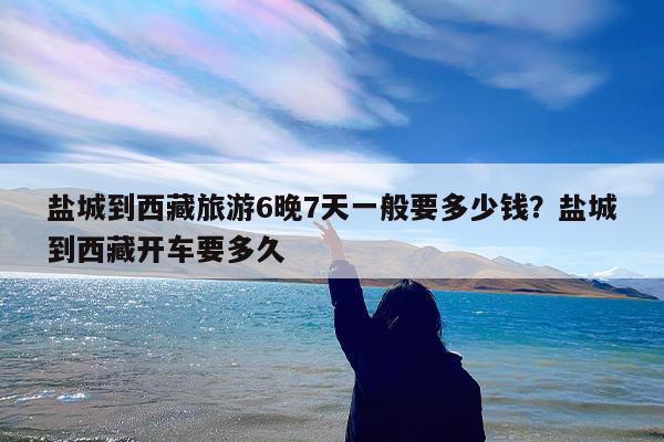 盐城到西藏旅游6晚7天一般要多少钱?盐城到西藏开车要多久