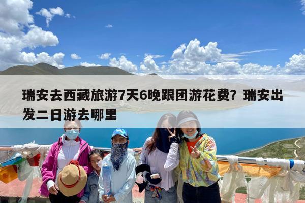 瑞安去西藏旅游7天6晚跟团游花费?瑞安出发二日游去哪里